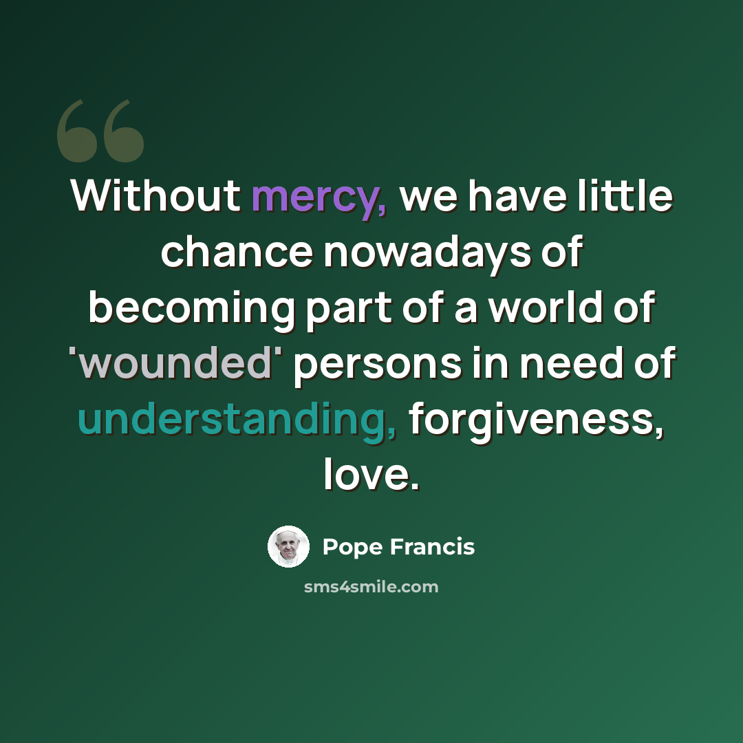 “Without mercy, we have little chance nowadays of becoming part of a world of 'wounded' persons in need of understanding, forgiveness, love.” quote by Pope Francis