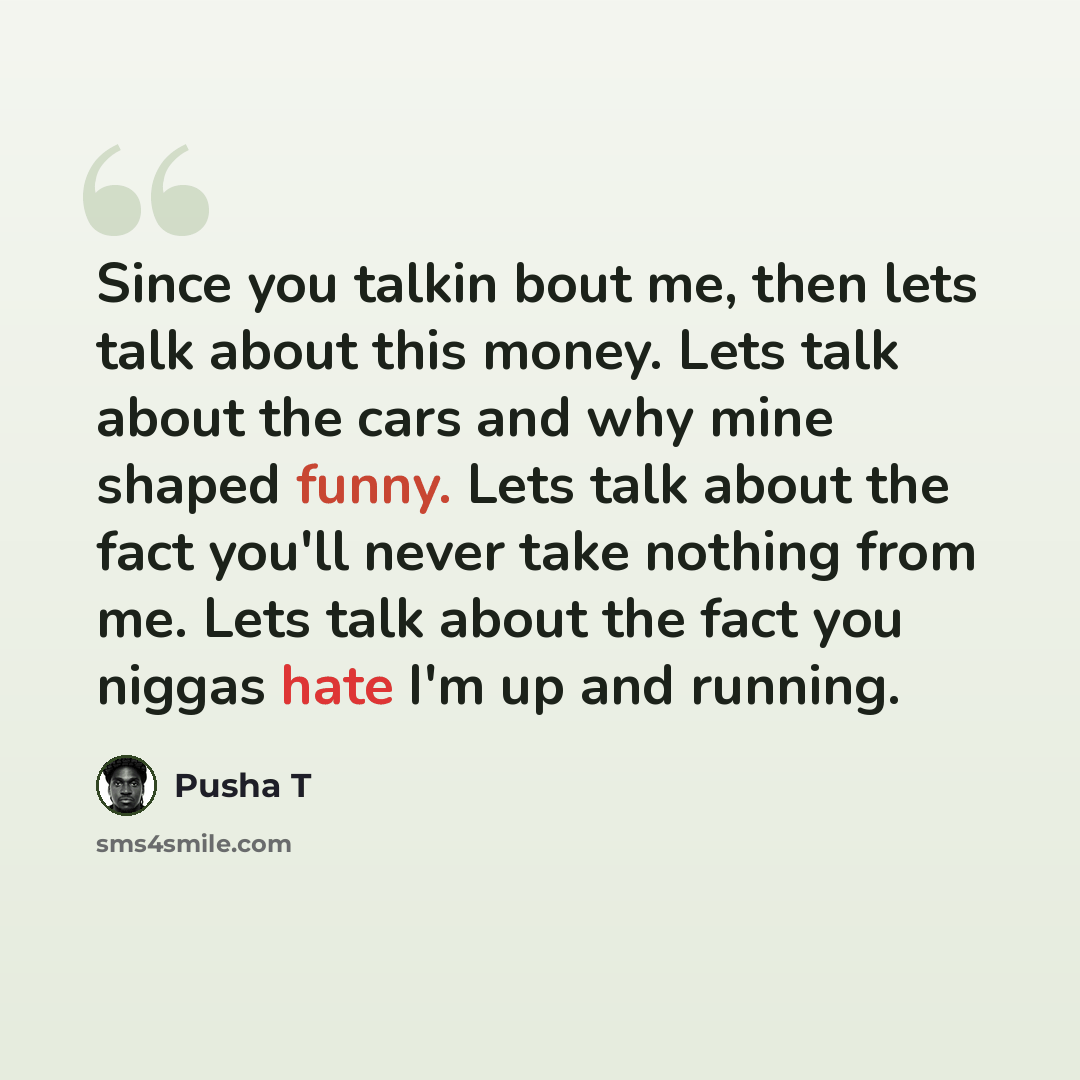“Since you talkin bout me, then lets talk about this money. Lets talk about the cars and why mine shaped funny. Lets talk about the fact you'll never take nothing from me. Lets talk about the fact you niggas hate I'm up and running.” quote by Pusha T