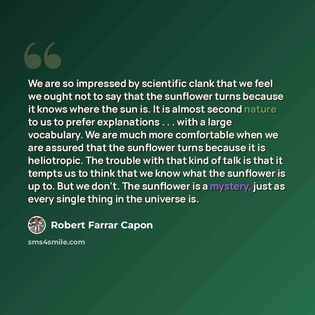 “We are so impressed by scientific clank that we feel we ought not to say that the sunflower turns because it knows where the sun is. It is almost second nature to us to prefer explanations . . . with a large vocabulary. We are much more comfortable when we are assured that the sunflower turns…” quote by Robert Farrar Capon