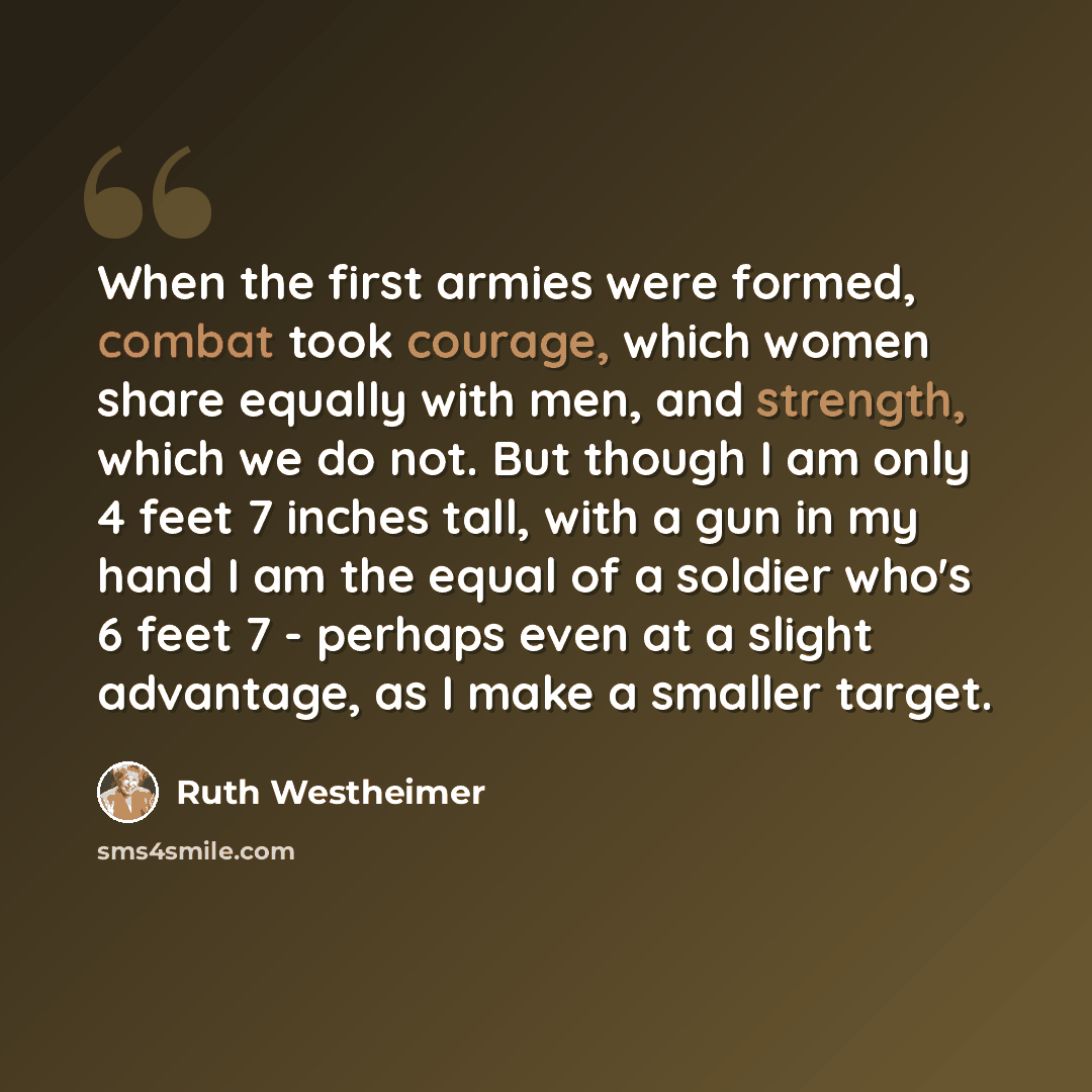 “When the first armies were formed, combat took courage, which women share equally with men, and strength, which we do not. But though I am only 4 feet 7 inches tall, with a gun in my hand I am the equal of a soldier who's 6 feet 7 - perhaps even at a slight advantage, as I make a smaller target.” quote by Ruth Westheimer