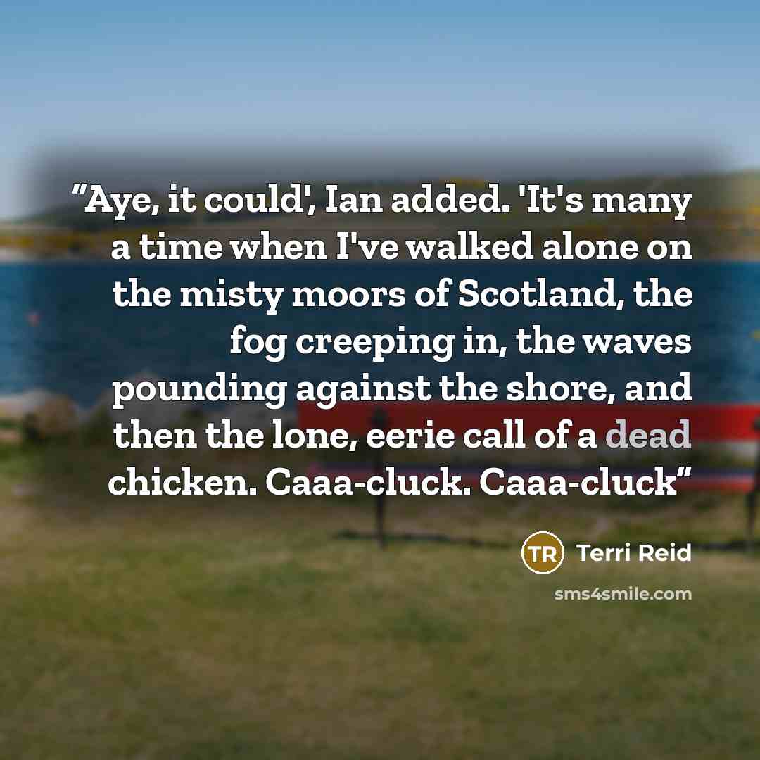 “Aye, it could', Ian added. 'It's many a time when I've walked alone on the misty moors of Scotland, the fog creeping in, the waves pounding against the shore, and then the lone, eerie call of a dead chicken. Caaa-cluck. Caaa-cluck” quote by Terri Reid