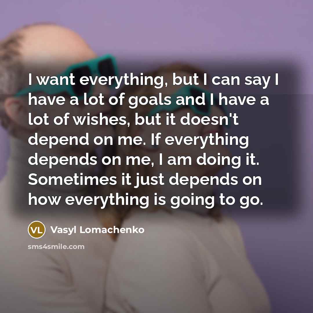 “I want everything, but I can say I have a lot of goals and I have a lot of wishes, but it doesn't depend on me. If everything depends on me, I am doing it. Sometimes it just depends on how everything is going to go.” quote by Vasyl Lomachenko
