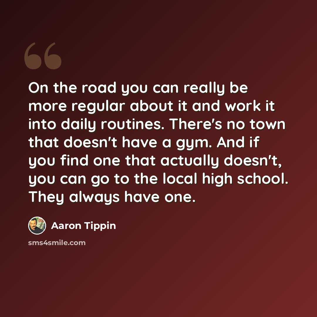 “On the road you can really be more regular about it and work it into daily routines. There's no town that doesn't have a gym. And if you find one that actually doesn't, you can go to the local high school. They always have one.” quote by Aaron Tippin