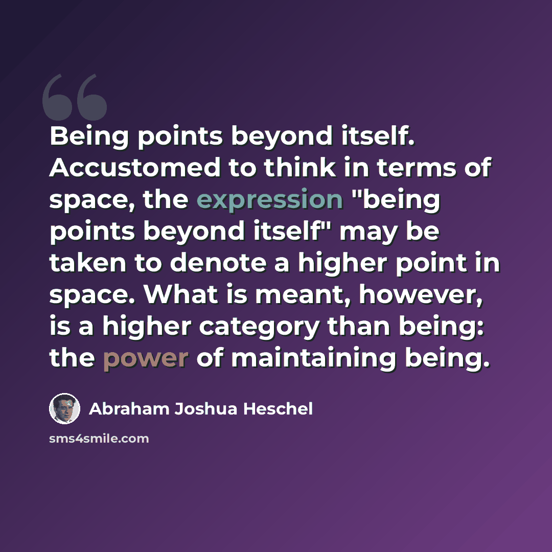 “Being points beyond itself. Accustomed to think in terms of space, the expression "being points beyond itself" may be taken to denote a higher point in space. What is meant, however, is a higher category than being: the power of maintaining being.” quote by Abraham Joshua Heschel