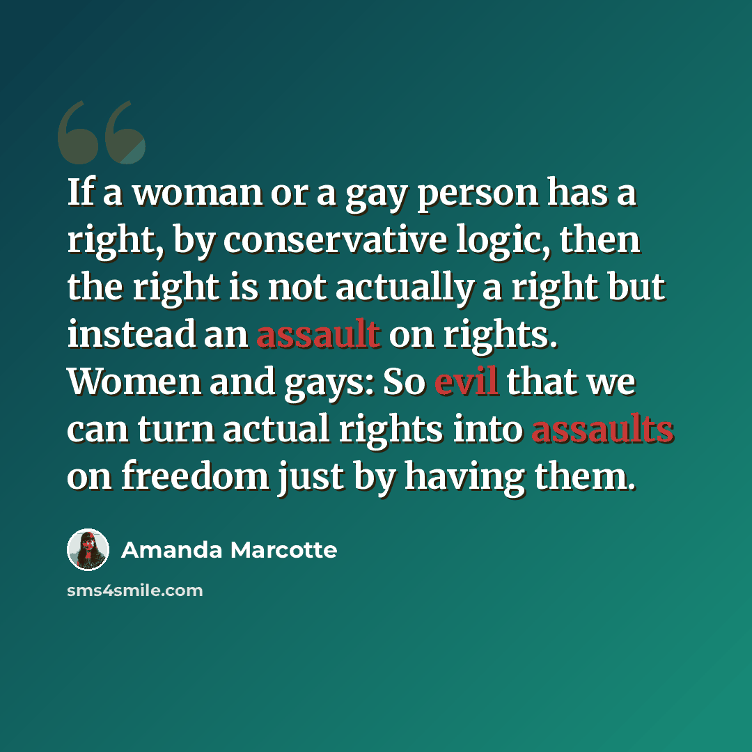 “If a woman or a gay person has a right, by conservative logic, then the right is not actually a right but instead an assault on rights. Women and gays: So evil that we can turn actual rights into assaults on freedom just by having them.” quote by Amanda Marcotte