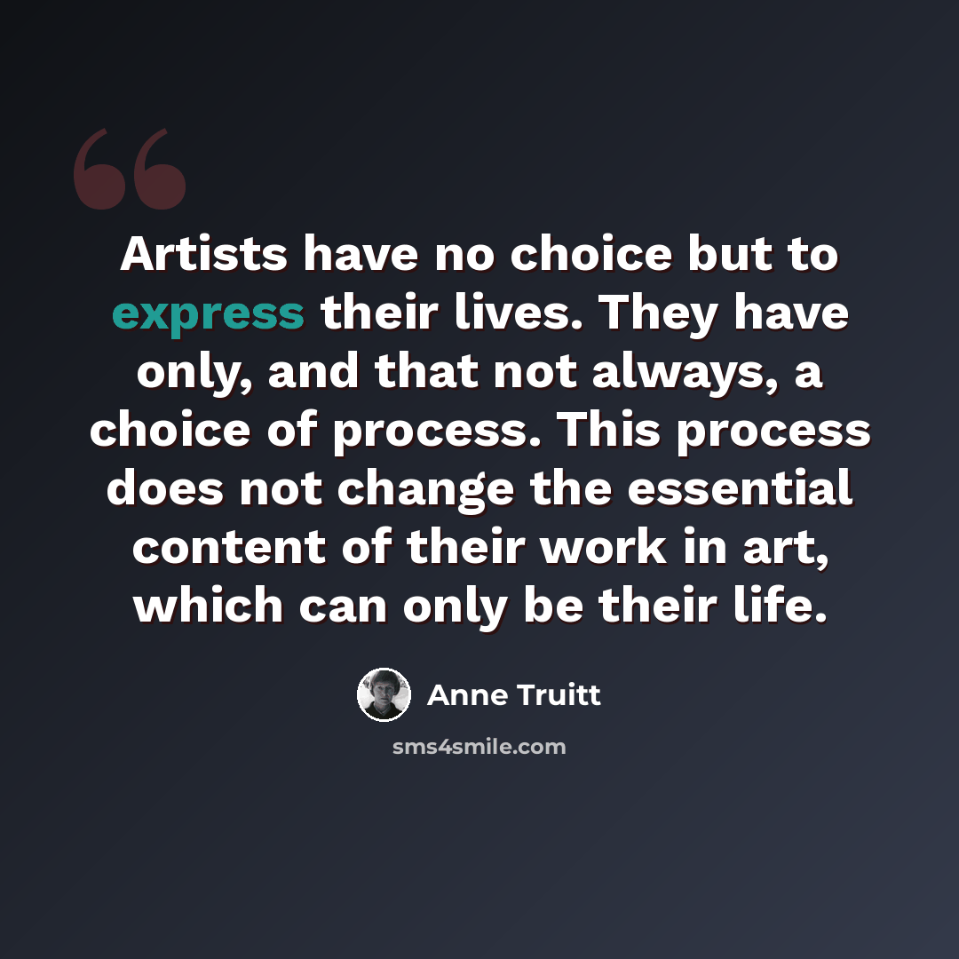 “Artists have no choice but to express their lives. They have only, and that not always, a choice of process. This process does not change the essential content of their work in art, which can only be their life.” quote by Anne Truitt