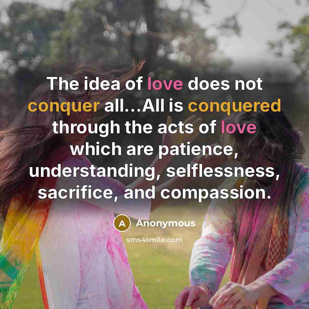 “The idea of love does not conquer all...All is conquered through the acts of love which are patience, understanding, selflessness, sacrifice, and compassion.” quote by Anonymous