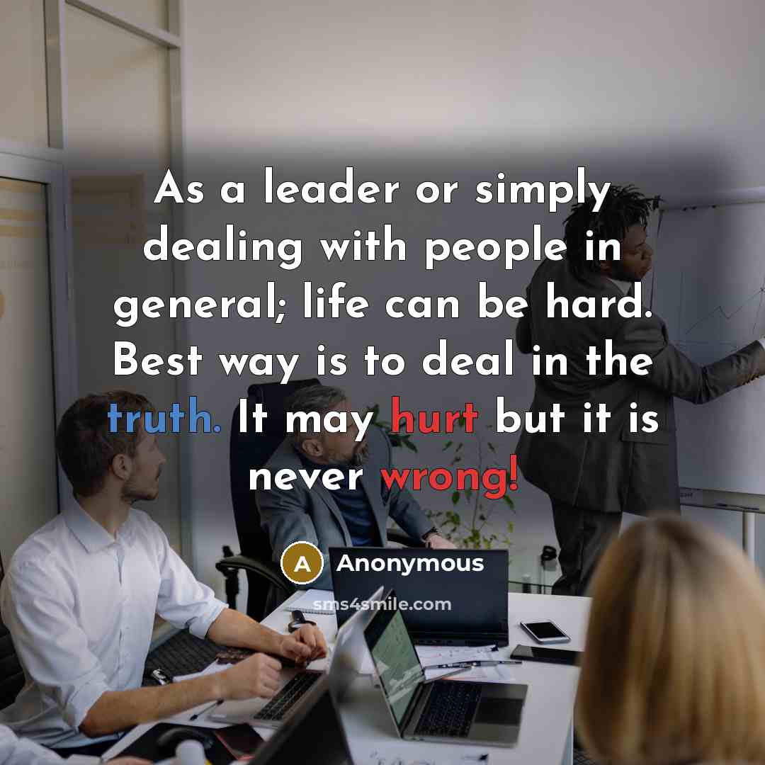 “As a leader or simply dealing with people in general; life can be hard. Best way is to deal in the truth. It may hurt but it is never wrong!” quote by Anonymous