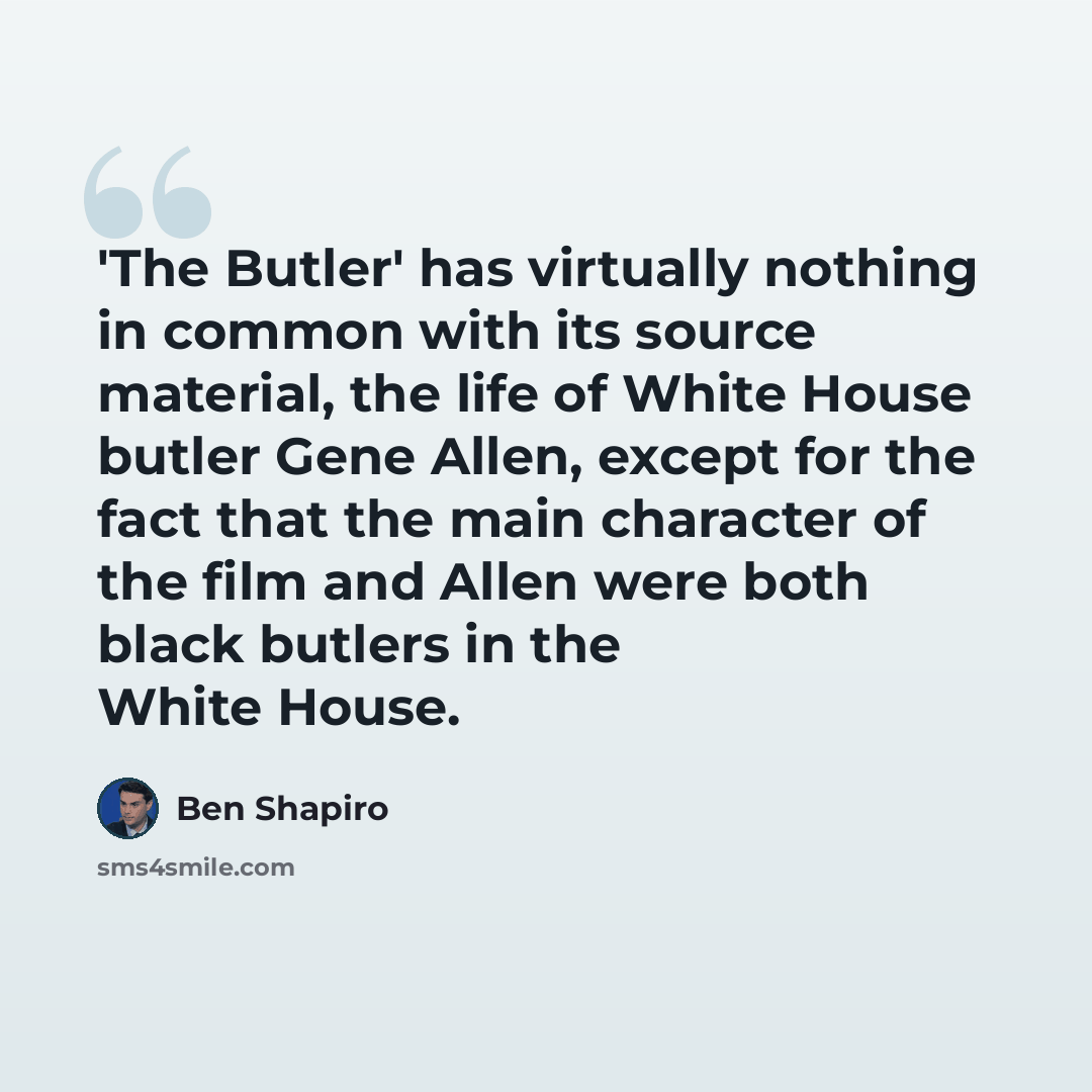 “'The Butler' has virtually nothing in common with its source material, the life of White House butler Gene Allen, except for the fact that the main character of the film and Allen were both black butlers in the White House.” quote by Ben Shapiro