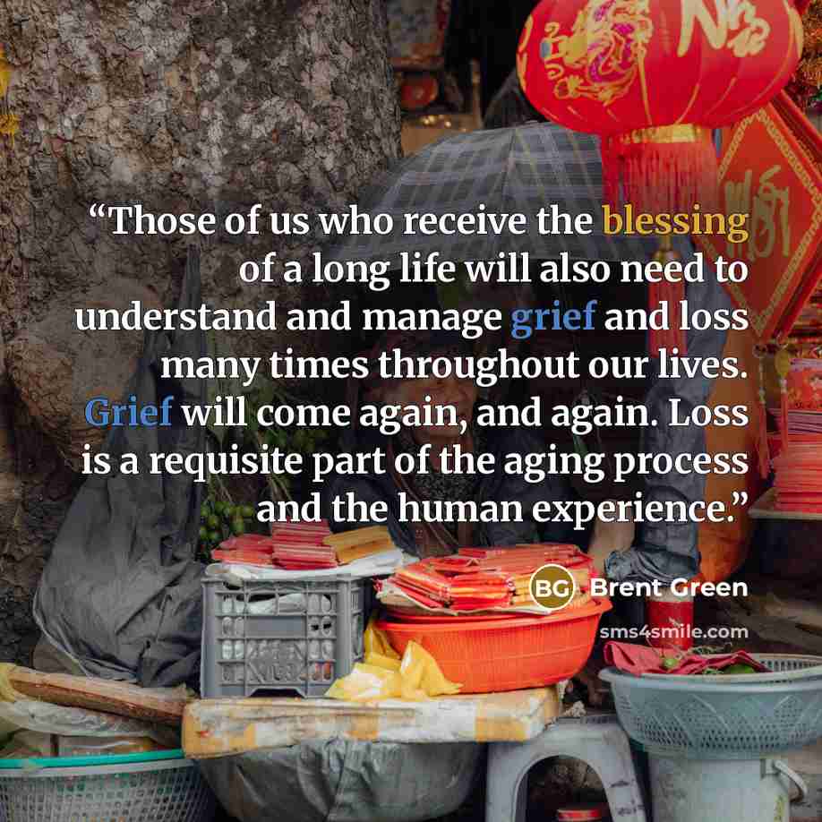 “Those of us who receive the blessing of a long life will also need to understand and manage grief and loss many times throughout our lives. Grief will come again, and again. Loss is a requisite part of the aging process and the human experience.” quote by Brent Green