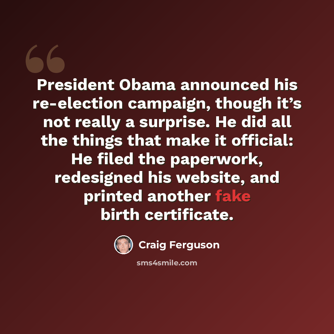 “President Obama announced his re-election campaign, though it’s not really a surprise. He did all the things that make it official: He filed the paperwork, redesigned his website, and printed another fake birth certificate.” quote by Craig Ferguson