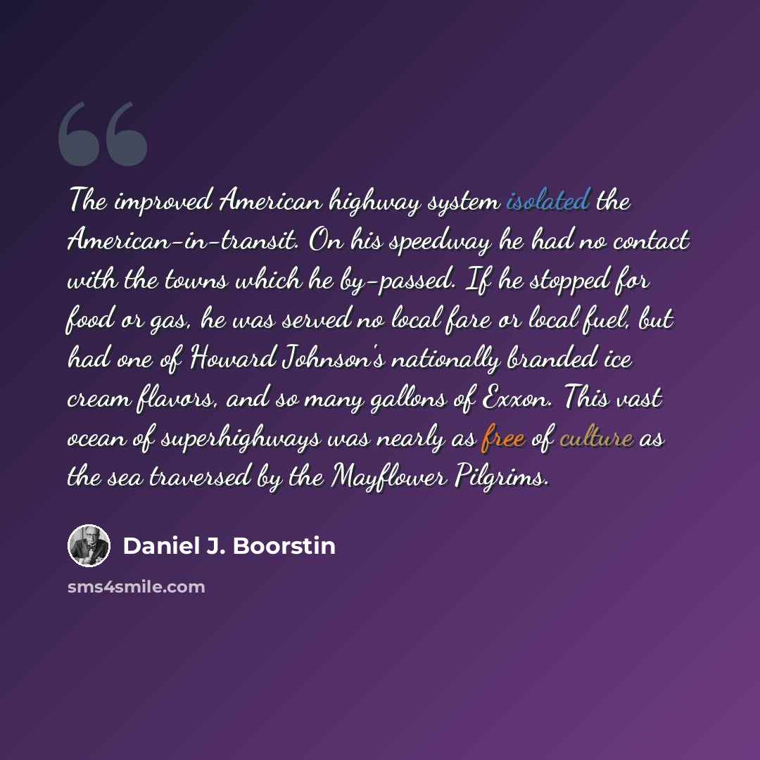 “The improved American highway system isolated the American-in-transit. On his speedway he had no contact with the towns which he by-passed. If he stopped for food or gas, he was served no local fare or local fuel, but had one of Howard Johnson's nationally branded ice cream flavors, and so many…” quote by Daniel J. Boorstin