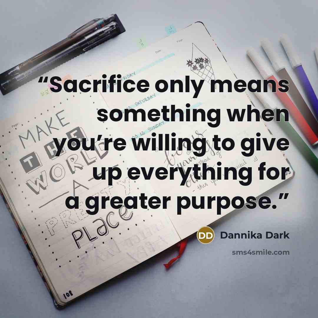 “Sacrifice only means something when you’re willing to give up everything for a greater purpose.” quote by Dannika Dark