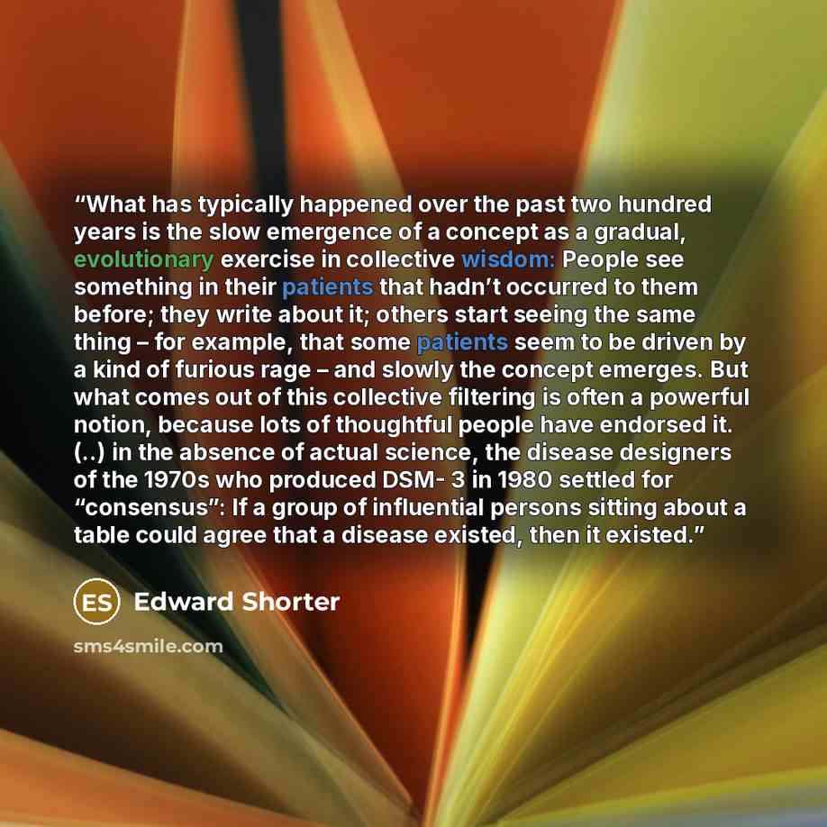 “What has typically happened over the past two hundred years is the slow emergence of a concept as a gradual, evolutionary exercise in collective wisdom: People see something in their patients that hadn’t occurred to them before; they write about it; others start seeing the same thing – for…” quote by Edward Shorter