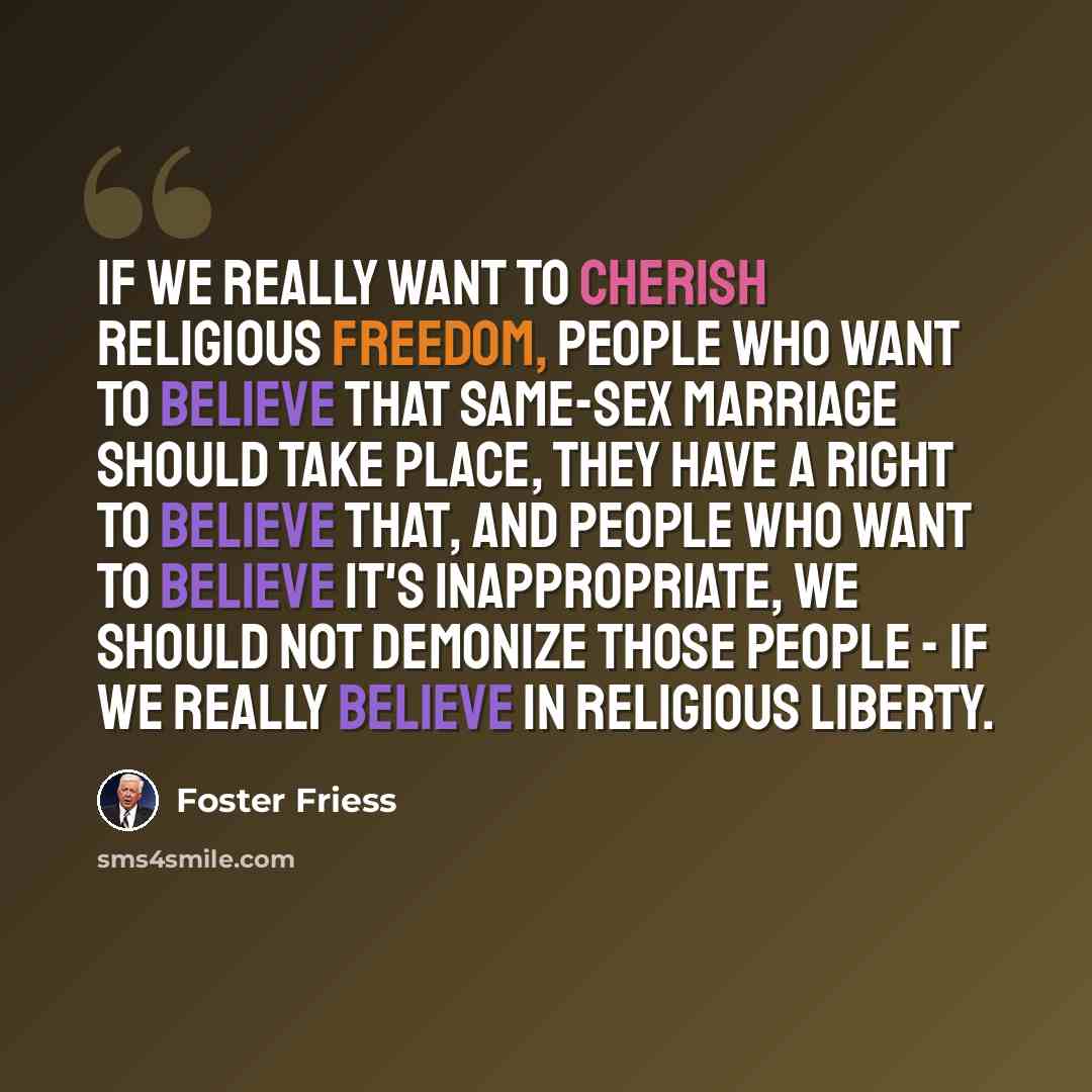 “If we really want to cherish religious freedom, people who want to believe that same-sex marriage should take place, they have a right to believe that, and people who want to believe it's inappropriate, we should not demonize those people - if we really believe in religious liberty.” quote by Foster Friess