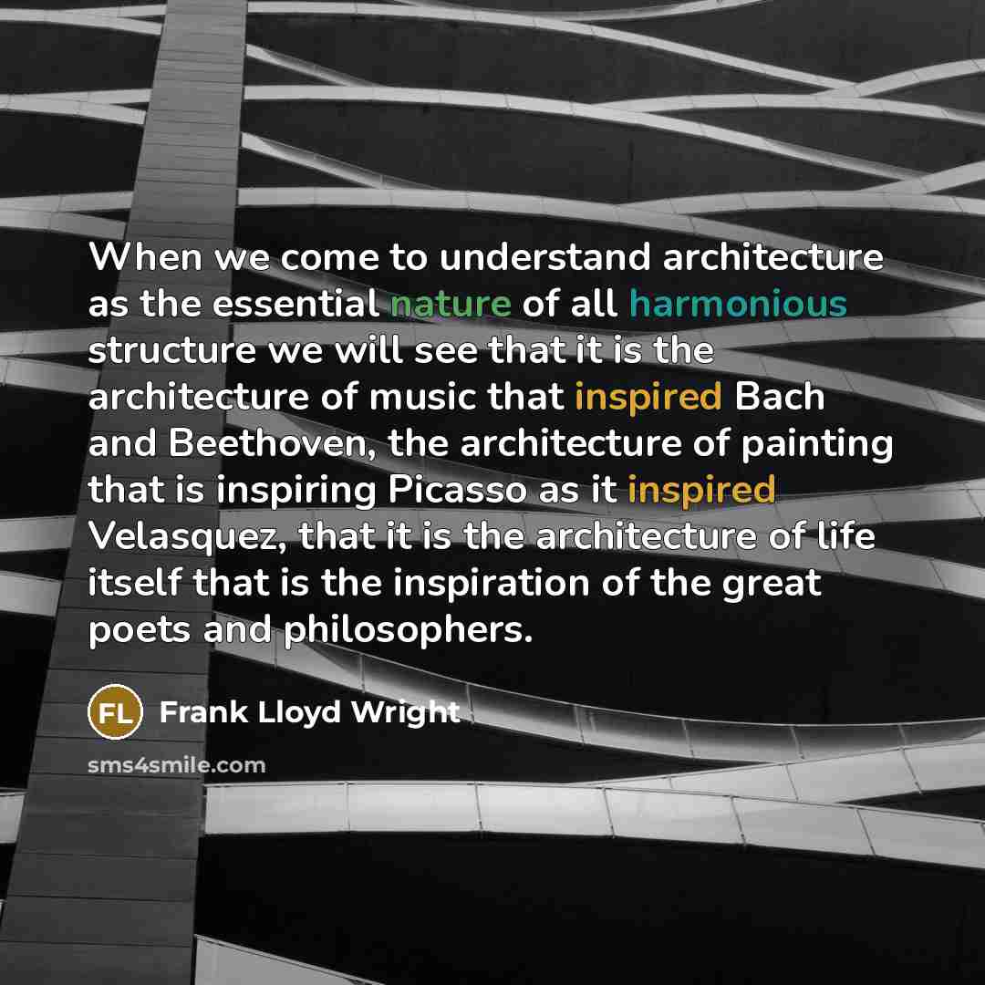 “When we come to understand architecture as the essential nature of all harmonious structure we will see that it is the architecture of music that inspired Bach and Beethoven, the architecture of painting that is inspiring Picasso as it inspired Velasquez, that it is the architecture of life itself…” quote by Frank Lloyd Wright