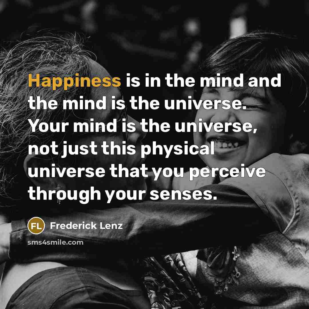 “Happiness is in the mind and the mind is the universe. Your mind is the universe, not just this physical universe that you perceive through your senses.” quote by Frederick Lenz
