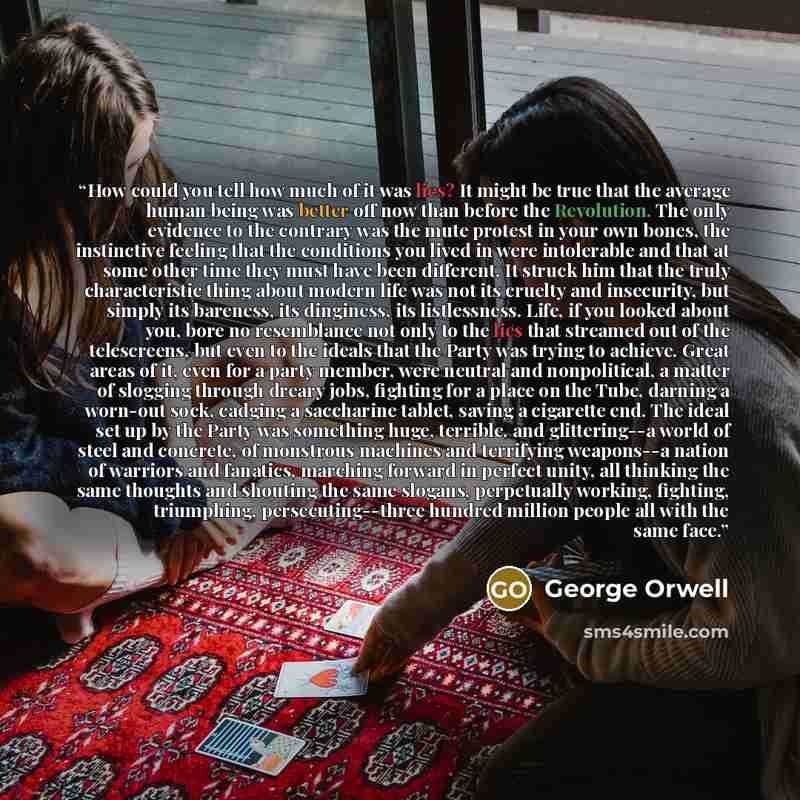 “How could you tell how much of it was lies? It might be true that the average human being was better off now than before the Revolution. The only evidence to the contrary was the mute protest in your own bones, the instinctive feeling that the conditions you lived in were intolerable and that at…” quote by George Orwell