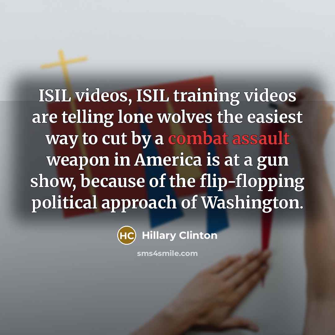 “ISIL videos, ISIL training videos are telling lone wolves the easiest way to cut by a combat assault weapon in America is at a gun show, because of the flip-flopping political approach of Washington.” quote by Hillary Clinton