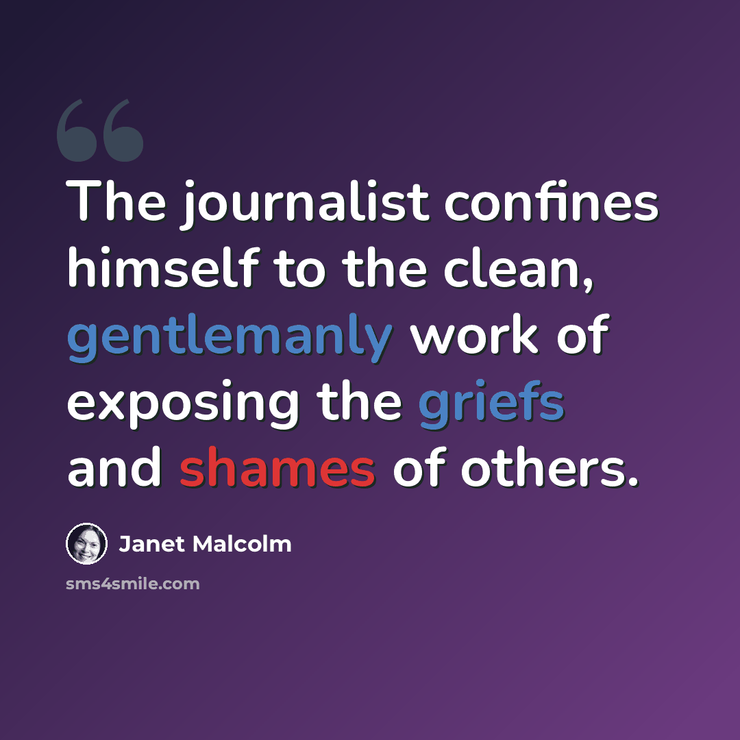 “The journalist confines himself to the clean, gentlemanly work of exposing the griefs and shames of others.” quote by Janet Malcolm