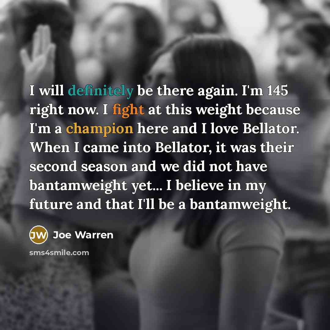 “I will definitely be there again. I'm 145 right now. I fight at this weight because I'm a champion here and I love Bellator. When I came into Bellator, it was their second season and we did not have bantamweight yet... I believe in my future and that I'll be a bantamweight.” quote by Joe Warren