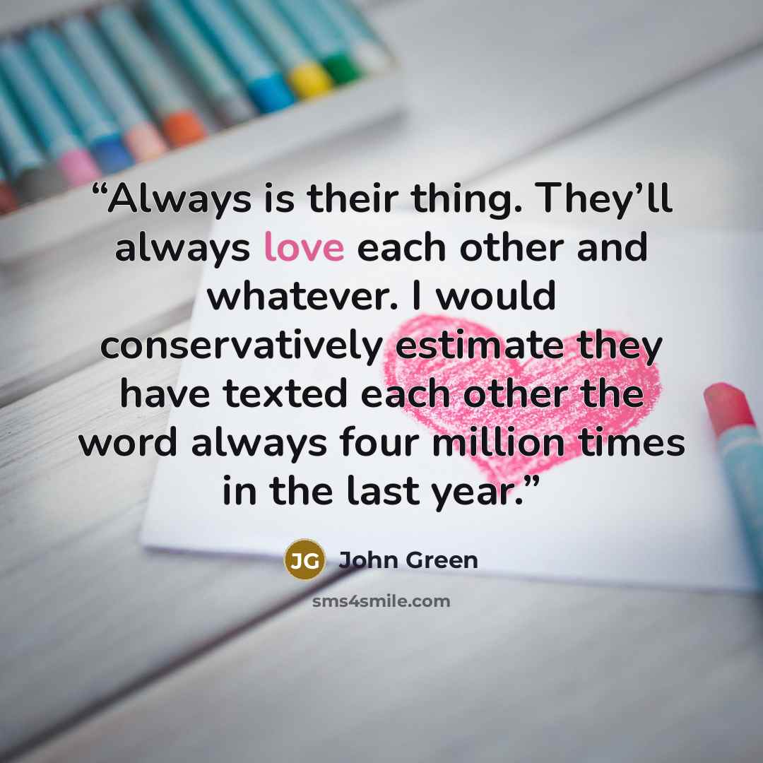 “Always is their thing. They’ll always love each other and whatever. I would conservatively estimate they have texted each other the word always four million times in the last year.” quote by John Green