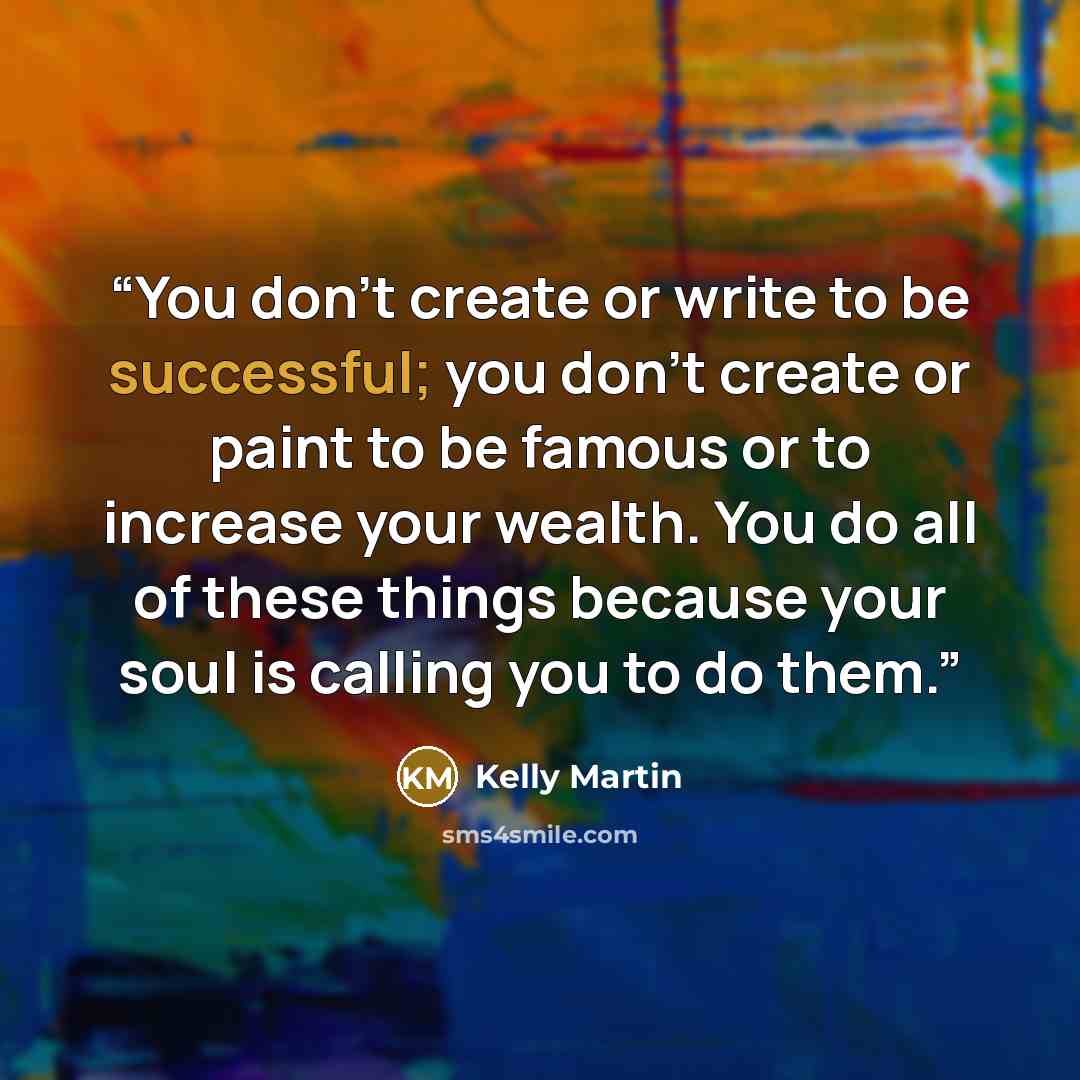 “You don't create or write to be successful; you don't create or paint to be famous or to increase your wealth. You do all of these things because your soul is calling you to do them.” quote by Kelly Martin