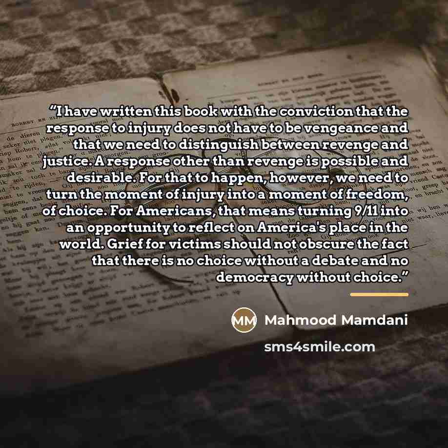 “I have written this book with the conviction that the response to injury does not have to be vengeance and that we need to distinguish between revenge and justice. A response other than revenge is possible and desirable. For that to happen, however, we need to turn the moment of injury into a…” quote by Mahmood Mamdani