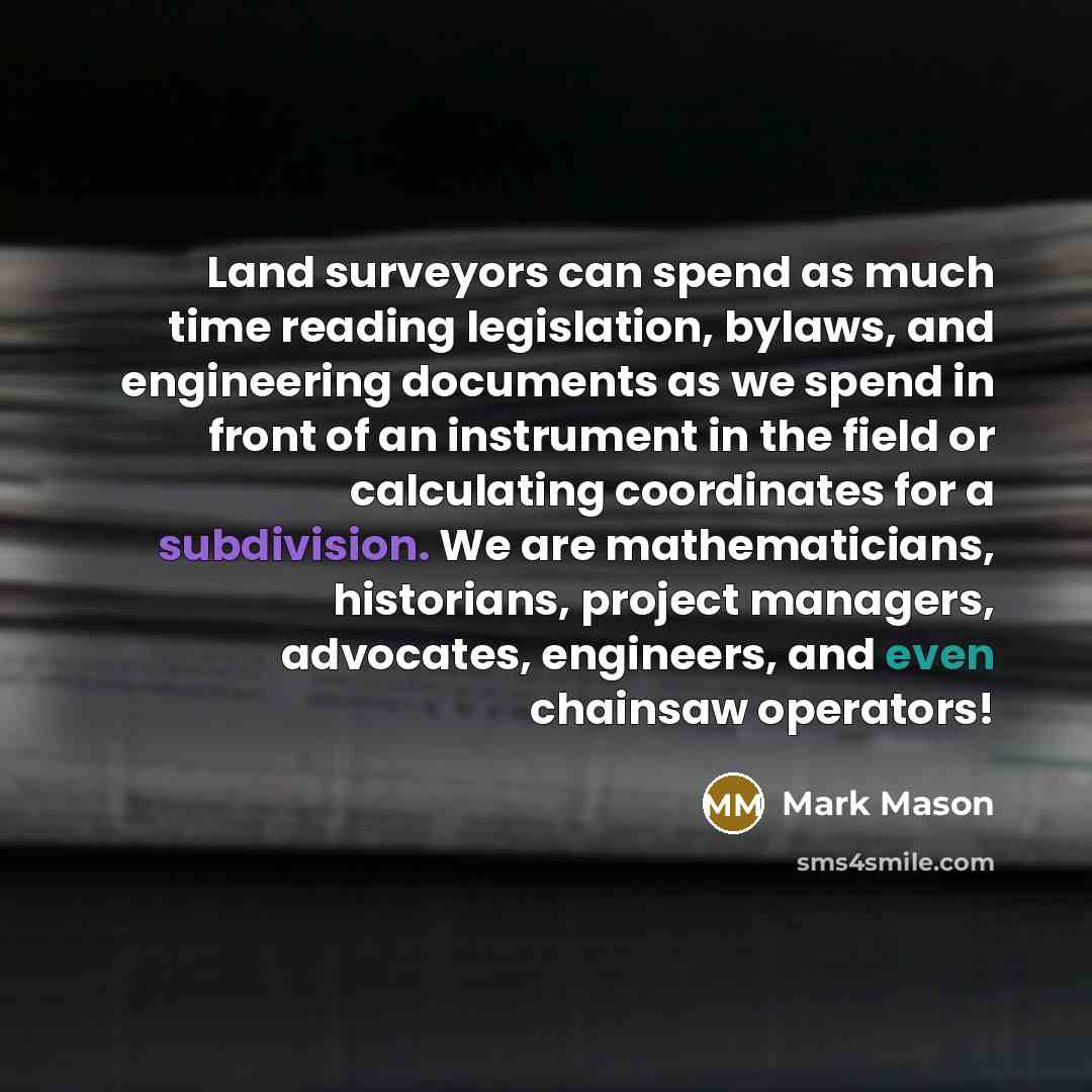 “Land surveyors can spend as much time reading legislation, bylaws, and engineering documents as we spend in front of an instrument in the field or calculating coordinates for a subdivision. We are mathematicians, historians, project managers, advocates, engineers, and even chainsaw operators!” quote by Mark Mason