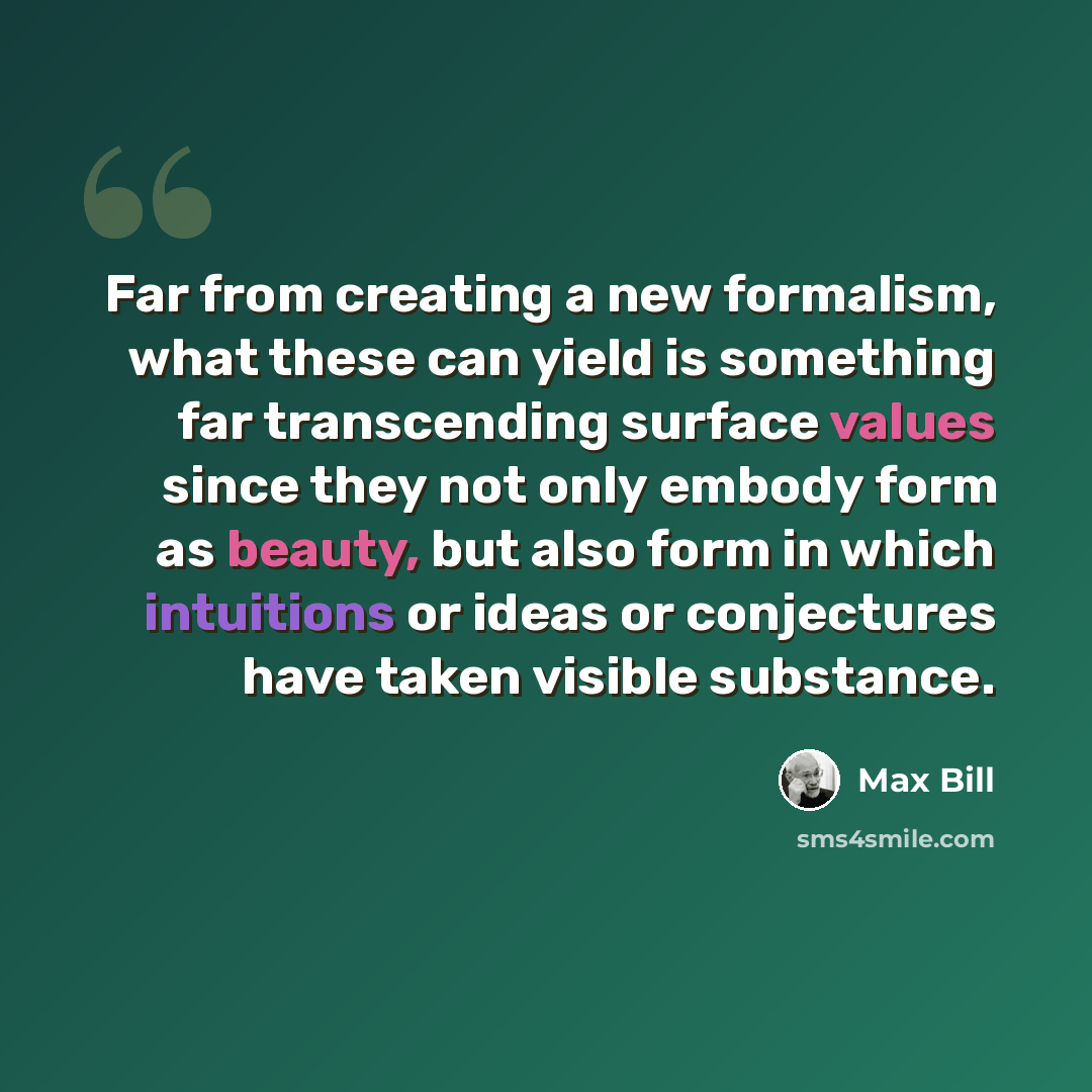 “Far from creating a new formalism, what these can yield is something far transcending surface values since they not only embody form as beauty, but also form in which intuitions or ideas or conjectures have taken visible substance.” quote by Max Bill