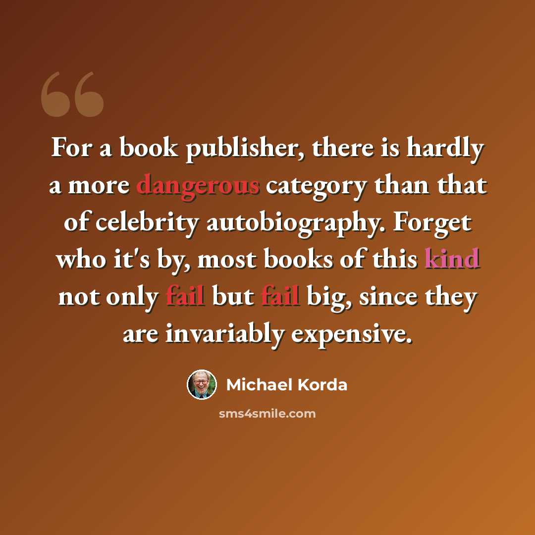 “For a book publisher, there is hardly a more dangerous category than that of celebrity autobiography. Forget who it's by, most books of this kind not only fail but fail big, since they are invariably expensive.” quote by Michael Korda