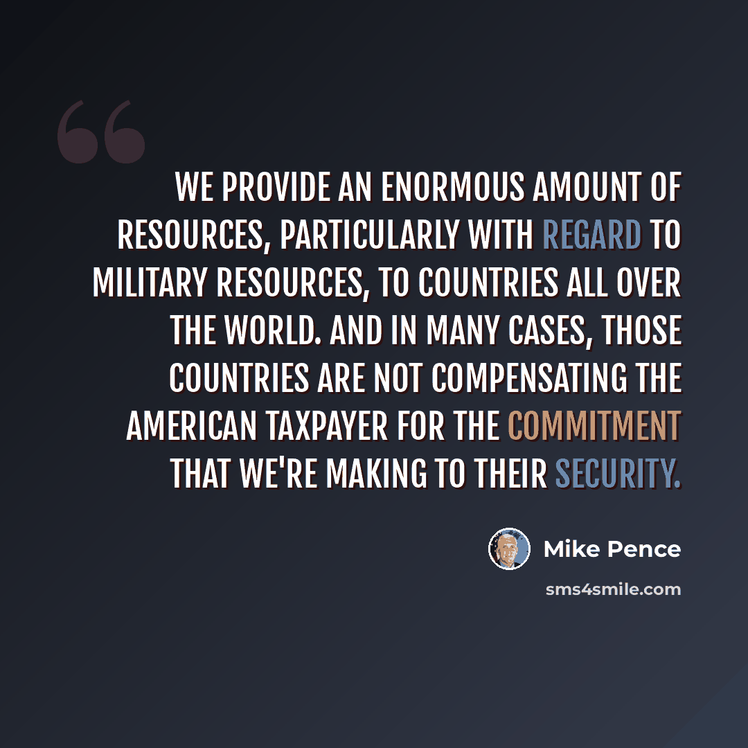 “We provide an enormous amount of resources, particularly with regard to military resources, to countries all over the world. And in many cases, those countries are not compensating the American taxpayer for the commitment that we're making to their security.” quote by Mike Pence