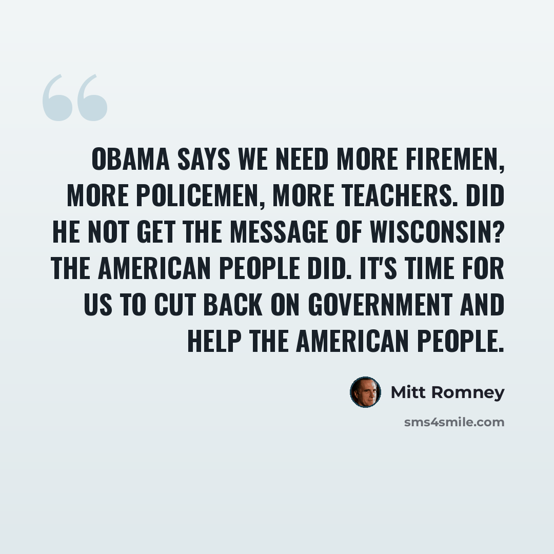 “Obama says we need more firemen, more policemen, more teachers. Did he not get the message of Wisconsin? The American people did. It's time for us to cut back on government and help the American people.” quote by Mitt Romney