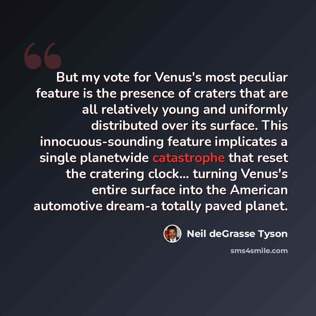 “But my vote for Venus's most peculiar feature is the presence of craters that are all relatively young and uniformly distributed over its surface. This innocuous-sounding feature implicates a single planetwide catastrophe that reset the cratering clock... turning Venus's entire surface into the…” quote by Neil deGrasse Tyson