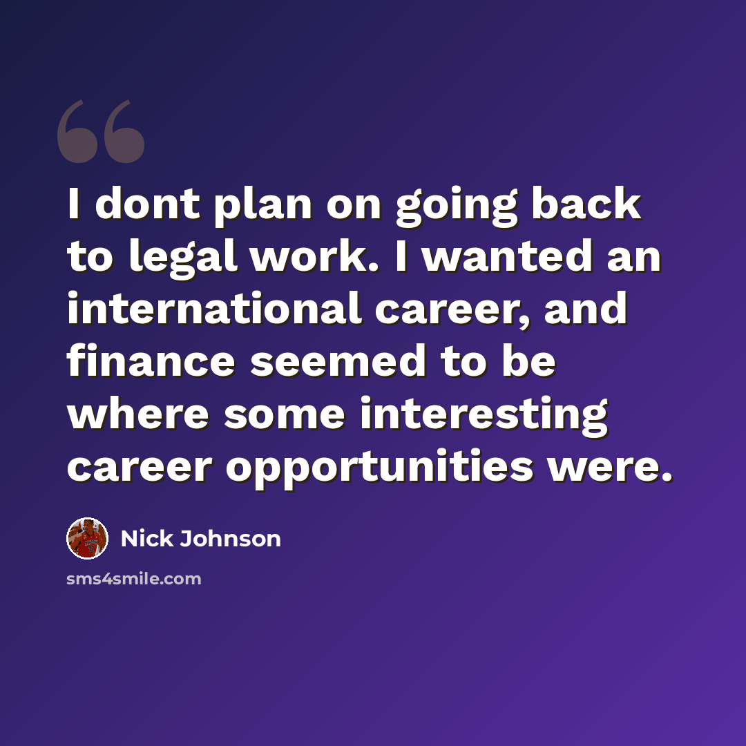 “I dont plan on going back to legal work. I wanted an international career, and finance seemed to be where some interesting career opportunities were.” quote by Nick Johnson