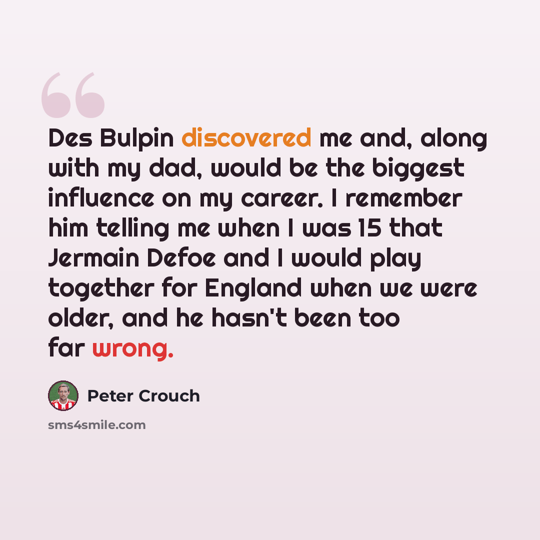 “Des Bulpin discovered me and, along with my dad, would be the biggest influence on my career. I remember him telling me when I was 15 that Jermain Defoe and I would play together for England when we were older, and he hasn't been too far wrong.” quote by Peter Crouch