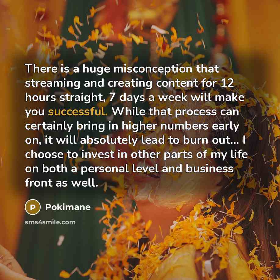 “There is a huge misconception that streaming and creating content for 12 hours straight, 7 days a week will make you successful. While that process can certainly bring in higher numbers early on, it will absolutely lead to burn out... I choose to invest in other parts of my life on both a personal…” quote by Pokimane