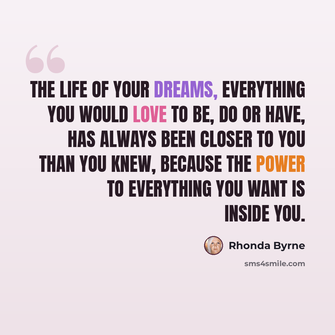 “The life of your dreams, everything you would love to be, do or have, has always been closer to you than you knew, because the power to everything you want is inside you.” quote by Rhonda Byrne