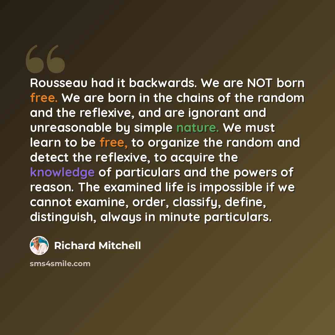 “Rousseau had it backwards. We are NOT born free. We are born in the chains of the random and the reflexive, and are ignorant and unreasonable by simple nature. We must learn to be free, to organize the random and detect the reflexive, to acquire the knowledge of particulars and the powers of…” quote by Richard Mitchell