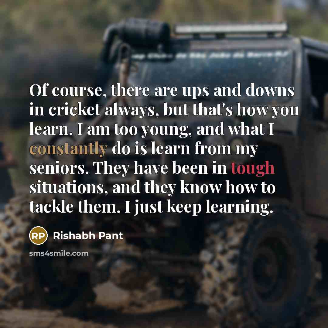 “Of course, there are ups and downs in cricket always, but that's how you learn. I am too young, and what I constantly do is learn from my seniors. They have been in tough situations, and they know how to tackle them. I just keep learning.” quote by Rishabh Pant