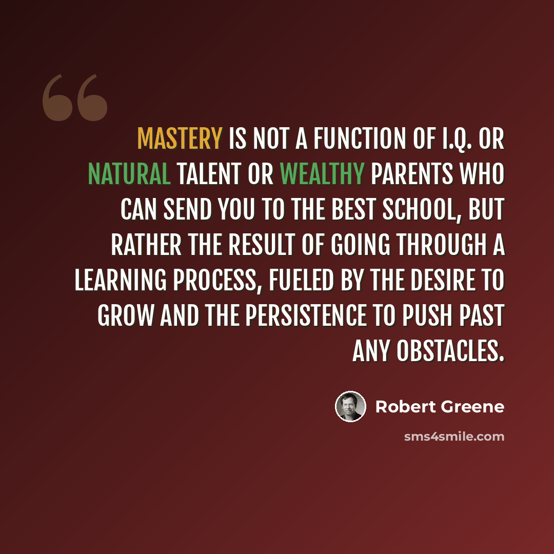 “Mastery is not a function of I.Q. or natural talent or wealthy parents who can send you to the best school, but rather the result of going through a learning process, fueled by the desire to grow and the persistence to push past any obstacles.” quote by Robert Greene