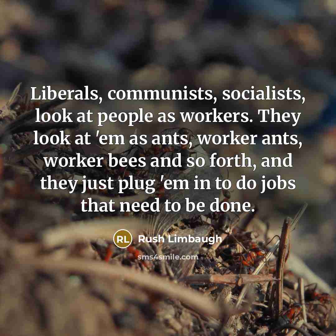 “Liberals, communists, socialists, look at people as workers. They look at 'em as ants, worker ants, worker bees and so forth, and they just plug 'em in to do jobs that need to be done.” quote by Rush Limbaugh