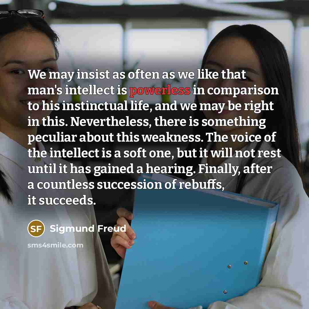 “We may insist as often as we like that man's intellect is powerless in comparison to his instinctual life, and we may be right in this. Nevertheless, there is something peculiar about this weakness. The voice of the intellect is a soft one, but it will not rest until it has gained a hearing…” quote by Sigmund Freud
