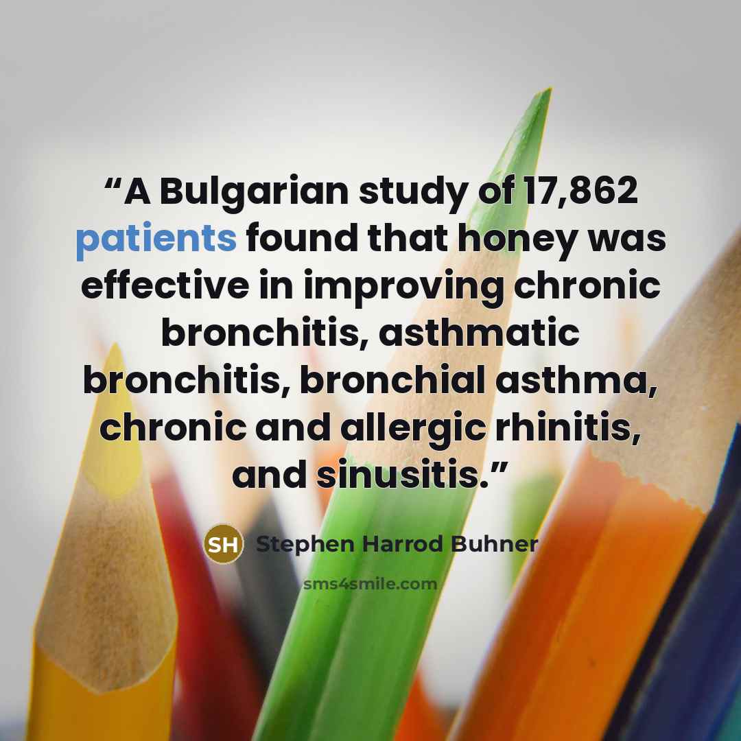 “A Bulgarian study of 17,862 patients found that honey was effective in improving chronic bronchitis, asthmatic bronchitis, bronchial asthma, chronic and allergic rhinitis, and sinusitis.” quote by Stephen Harrod Buhner