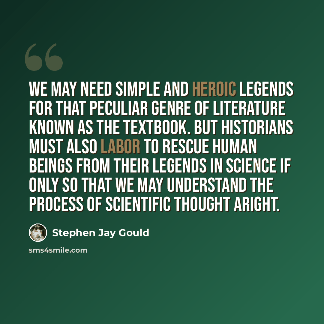 “We may need simple and heroic legends for that peculiar genre of literature known as the textbook. But historians must also labor to rescue human beings from their legends in science if only so that we may understand the process of scientific thought aright.” quote by Stephen Jay Gould