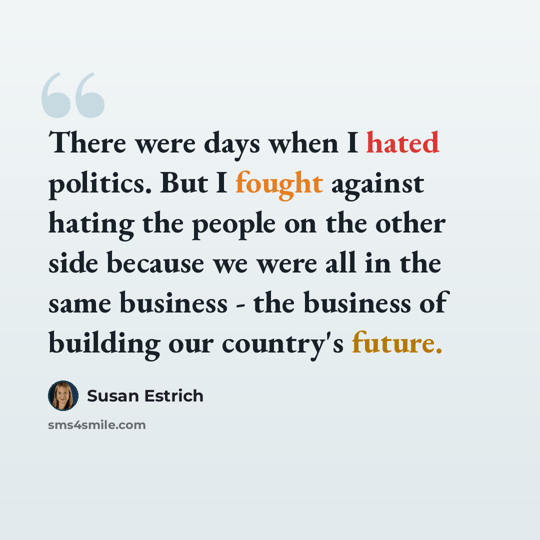 “There were days when I hated politics. But I fought against hating the people on the other side because we were all in the same business - the business of building our country's future.” quote by Susan Estrich