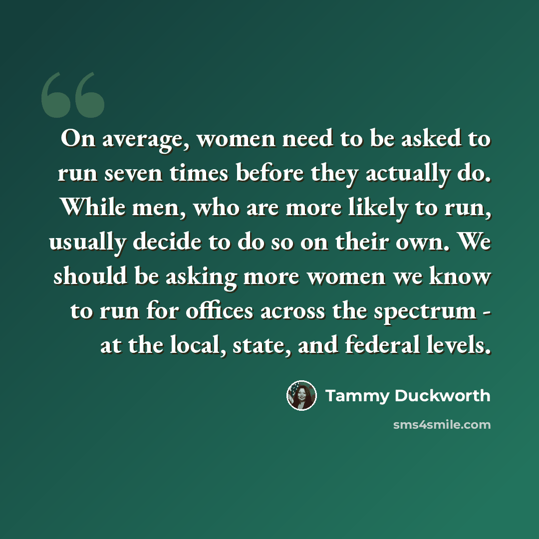 “On average, women need to be asked to run seven times before they actually do. While men, who are more likely to run, usually decide to do so on their own. We should be asking more women we know to run for offices across the spectrum - at the local, state, and federal levels.” quote by Tammy Duckworth