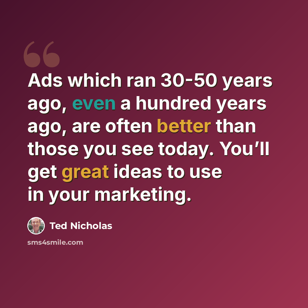 “Ads which ran 30-50 years ago, even a hundred years ago, are often better than those you see today. You’ll get great ideas to use in your marketing.” quote by Ted Nicholas