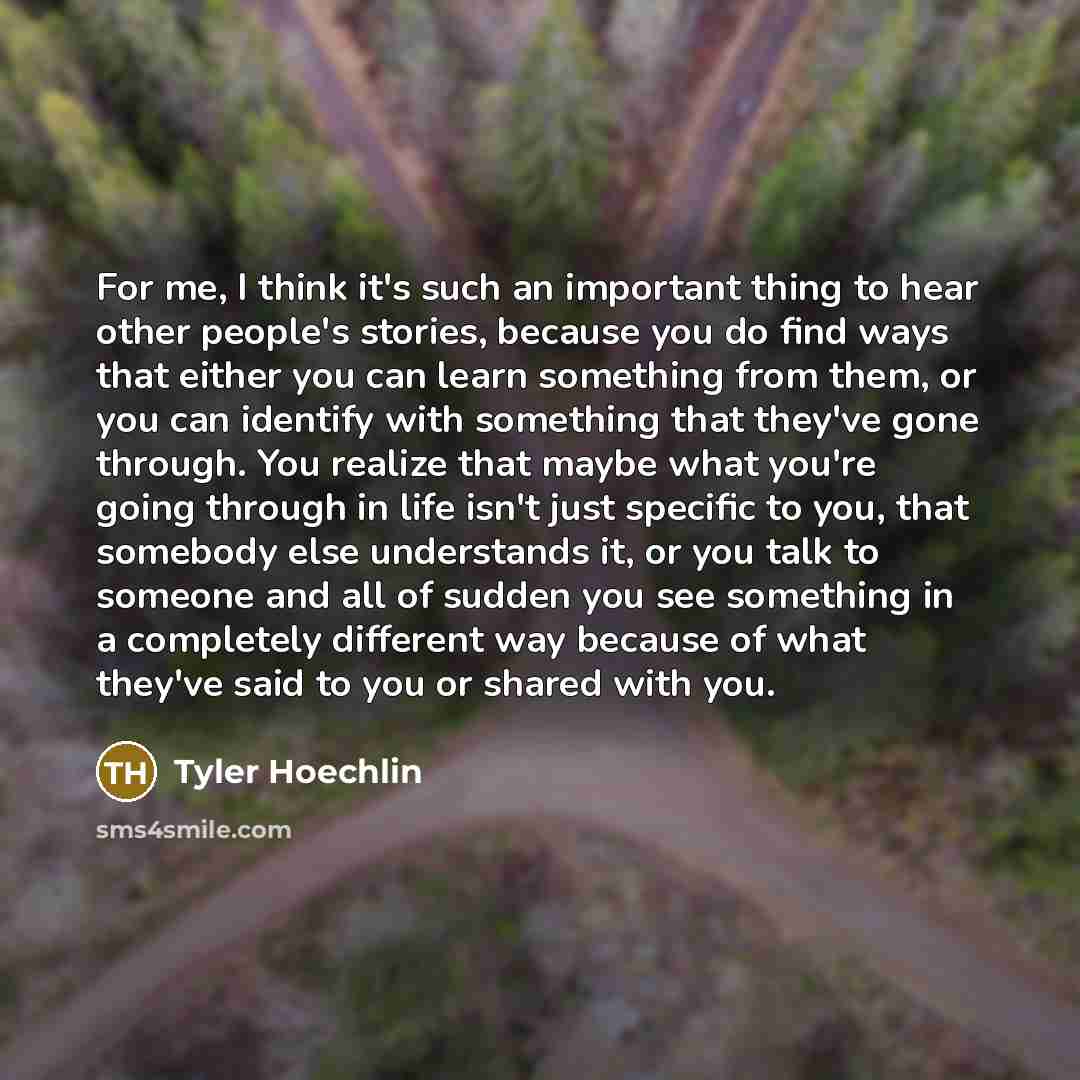 “For me, I think it's such an important thing to hear other people's stories, because you do find ways that either you can learn something from them, or you can identify with something that they've gone through. You realize that maybe what you're going through in life isn't just specific to you…” quote by Tyler Hoechlin