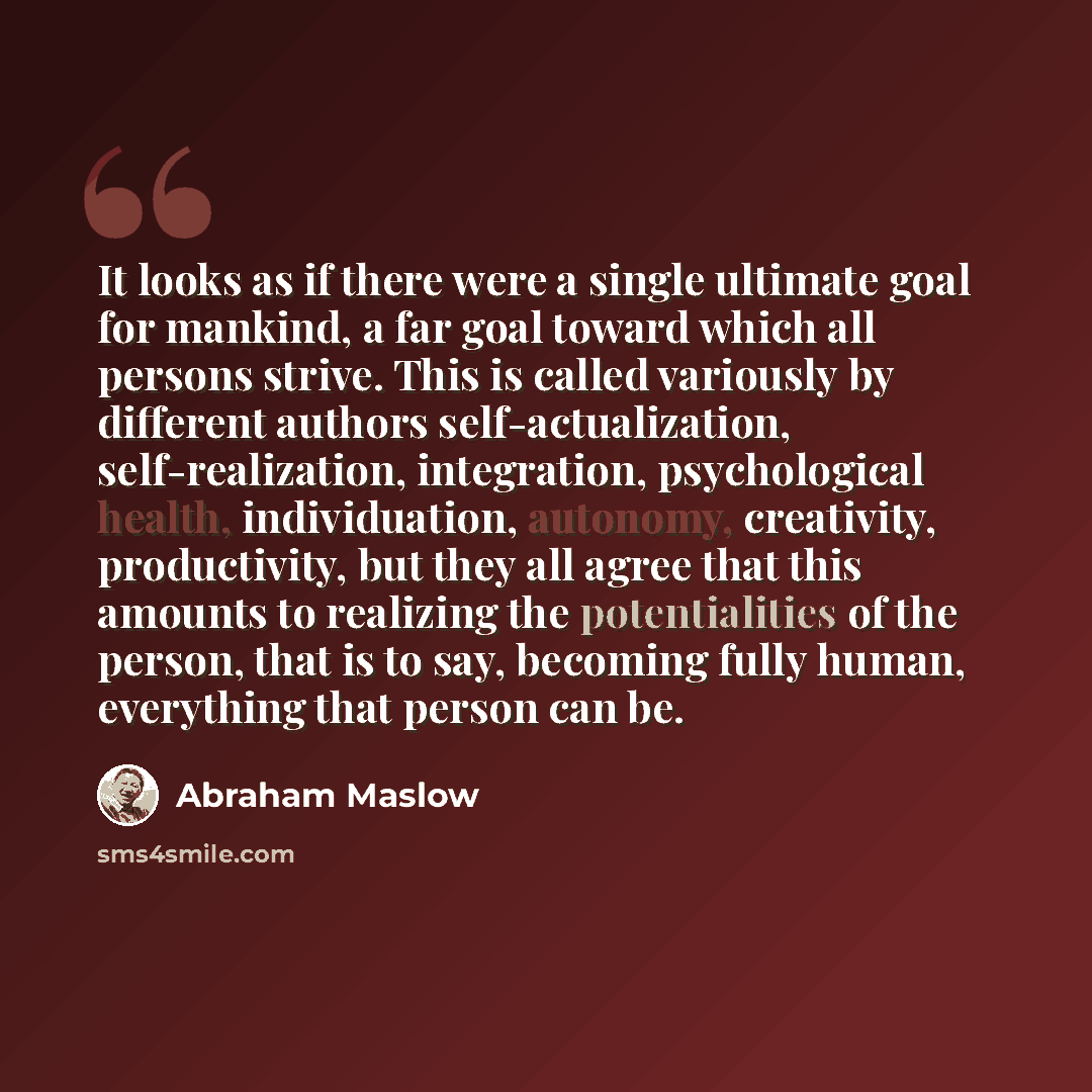“It looks as if there were a single ultimate goal for mankind, a far goal toward which all persons strive. This is called variously by different authors self-actualization, self-realization, integration, psychological health, individuation, autonomy, creativity, productivity, but they all agree…” quote by Abraham Maslow
